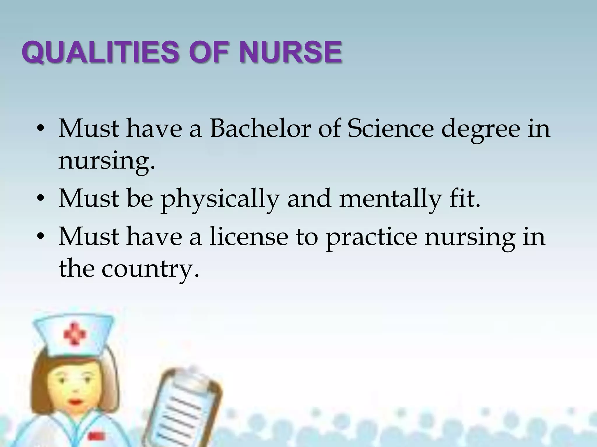 QUALITIES OF NURSE
• Must have a Bachelor of Science degree in
nursing.
• Must be physically and mentally fit.
• Must have a license to practice nursing in
the country.
 