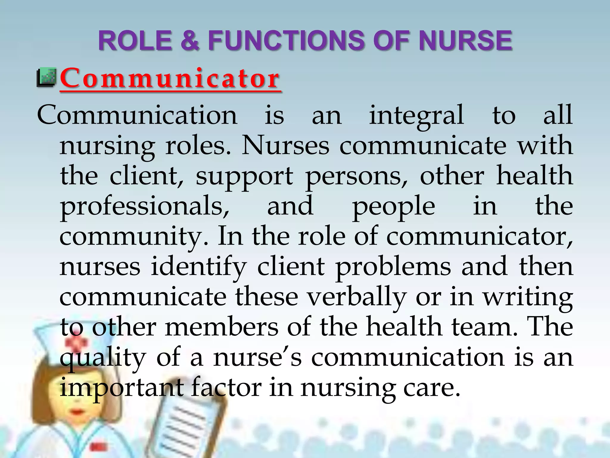 ROLE & FUNCTIONS OF NURSE
Communicator
Communication is an integral to all
nursing roles. Nurses communicate with
the client, support persons, other health
professionals, and people in the
community. In the role of communicator,
nurses identify client problems and then
communicate these verbally or in writing
to other members of the health team. The
quality of a nurse’s communication is an
important factor in nursing care.
 