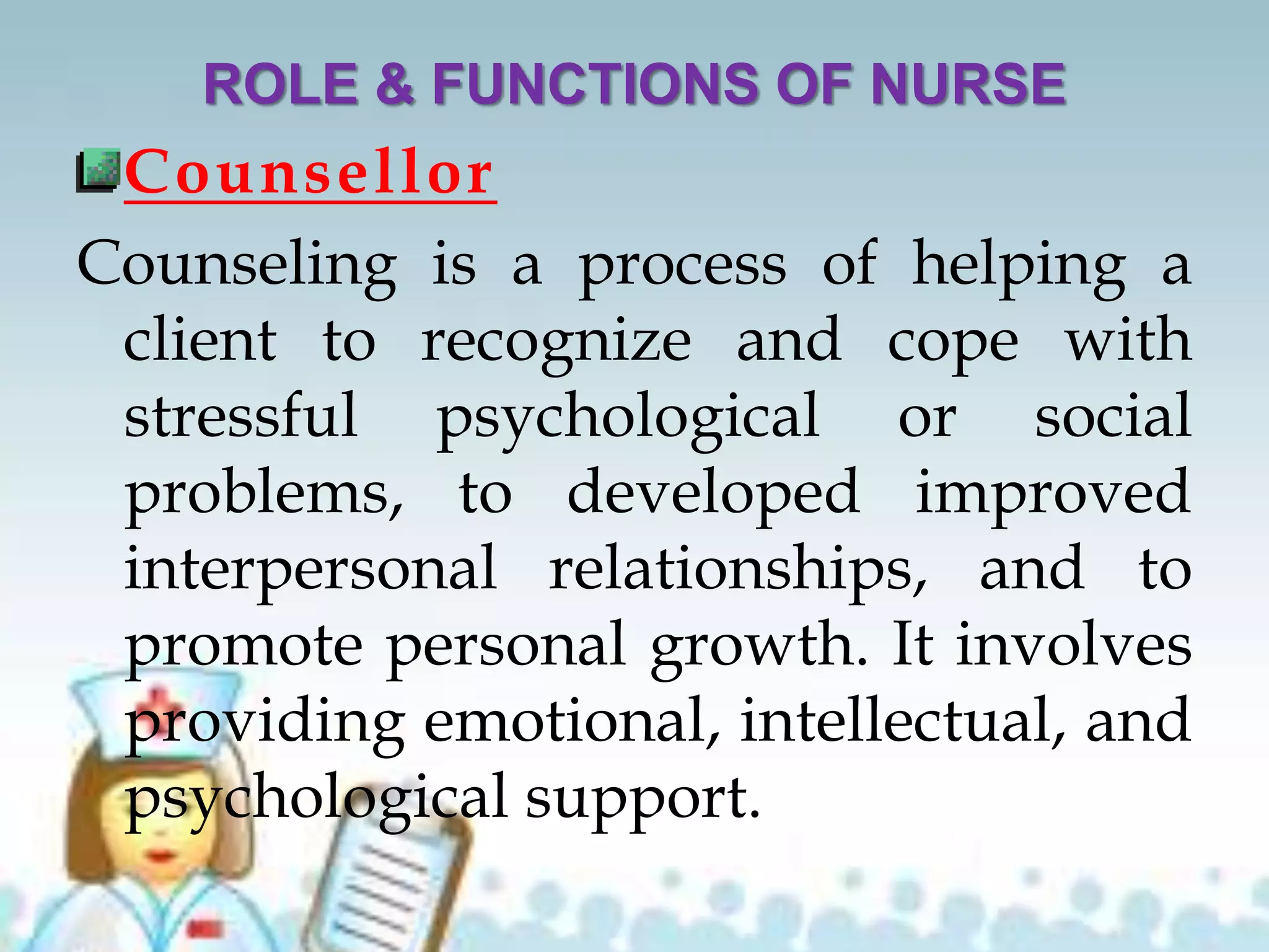 ROLE & FUNCTIONS OF NURSE
Counsellor
Counseling is a process of helping a
client to recognize and cope with
stressful psychological or social
problems, to developed improved
interpersonal relationships, and to
promote personal growth. It involves
providing emotional, intellectual, and
psychological support.
 