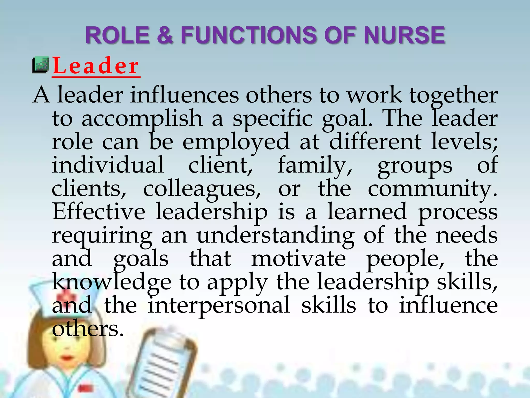 ROLE & FUNCTIONS OF NURSE
Leader
A leader influences others to work together
to accomplish a specific goal. The leader
role can be employed at different levels;
individual client, family, groups of
clients, colleagues, or the community.
Effective leadership is a learned process
requiring an understanding of the needs
and goals that motivate people, the
knowledge to apply the leadership skills,
and the interpersonal skills to influence
others.
 