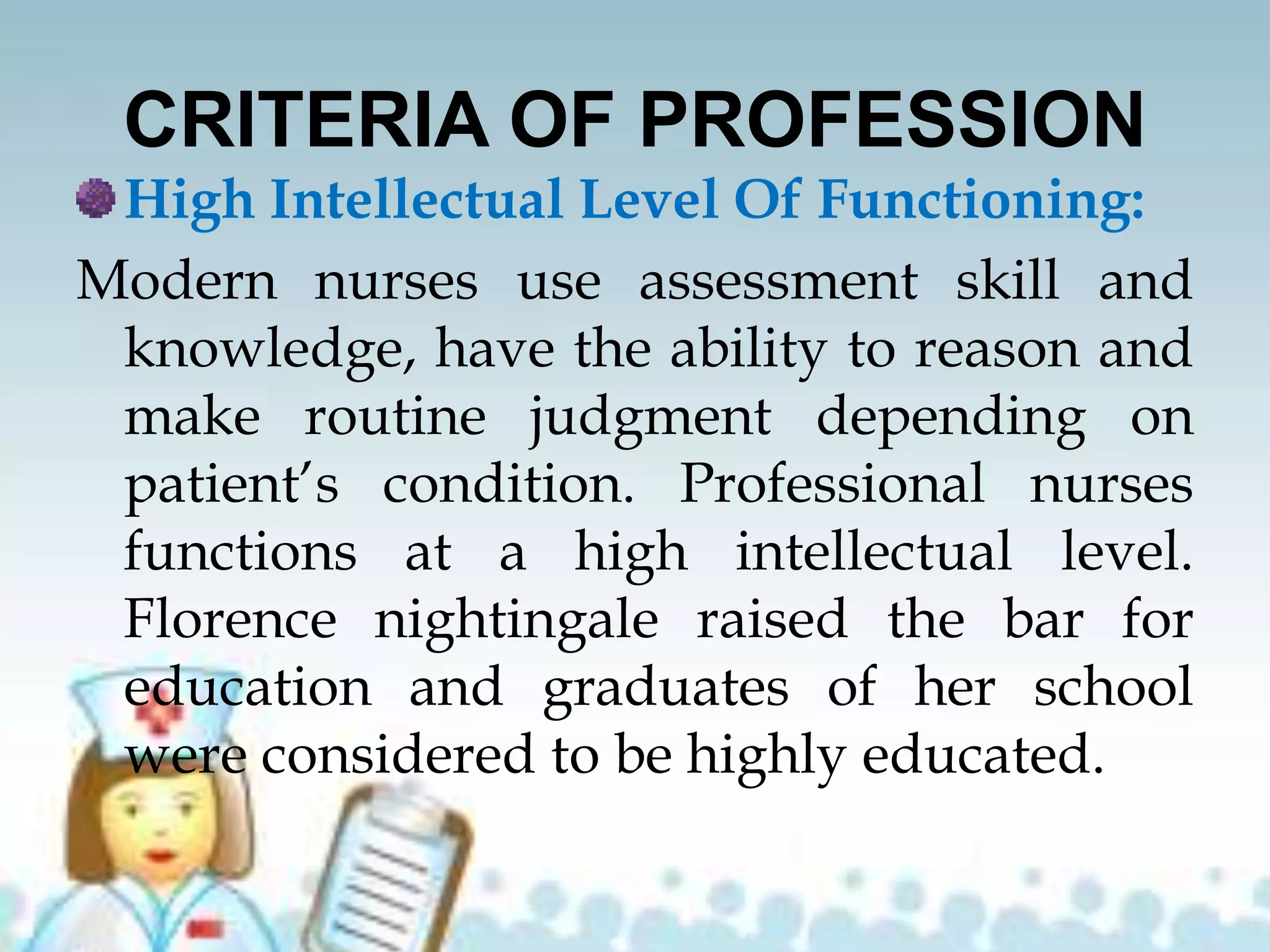 CRITERIA OF PROFESSION
High Intellectual Level Of Functioning:
Modern nurses use assessment skill and
knowledge, have the ability to reason and
make routine judgment depending on
patient’s condition. Professional nurses
functions at a high intellectual level.
Florence nightingale raised the bar for
education and graduates of her school
were considered to be highly educated.
 