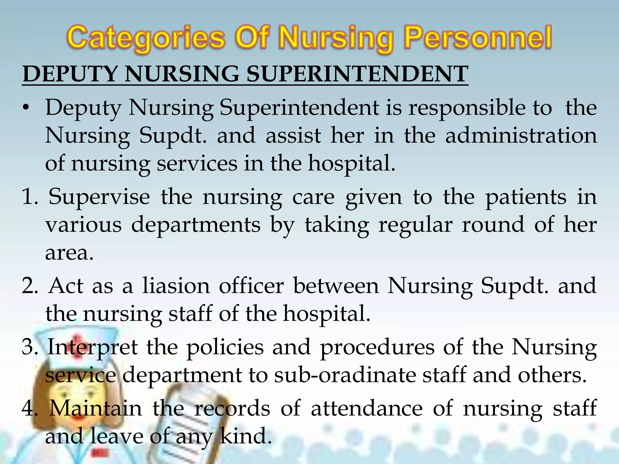 DEPUTY NURSING SUPERINTENDENT
• Deputy Nursing Superintendent is responsible to the
Nursing Supdt. and assist her in the administration
of nursing services in the hospital.
1. Supervise the nursing care given to the patients in
various departments by taking regular round of her
area.
2. Act as a liasion officer between Nursing Supdt. and
the nursing staff of the hospital.
3. Interpret the policies and procedures of the Nursing
service department to sub-oradinate staff and others.
4. Maintain the records of attendance of nursing staff
and leave of any kind.
 