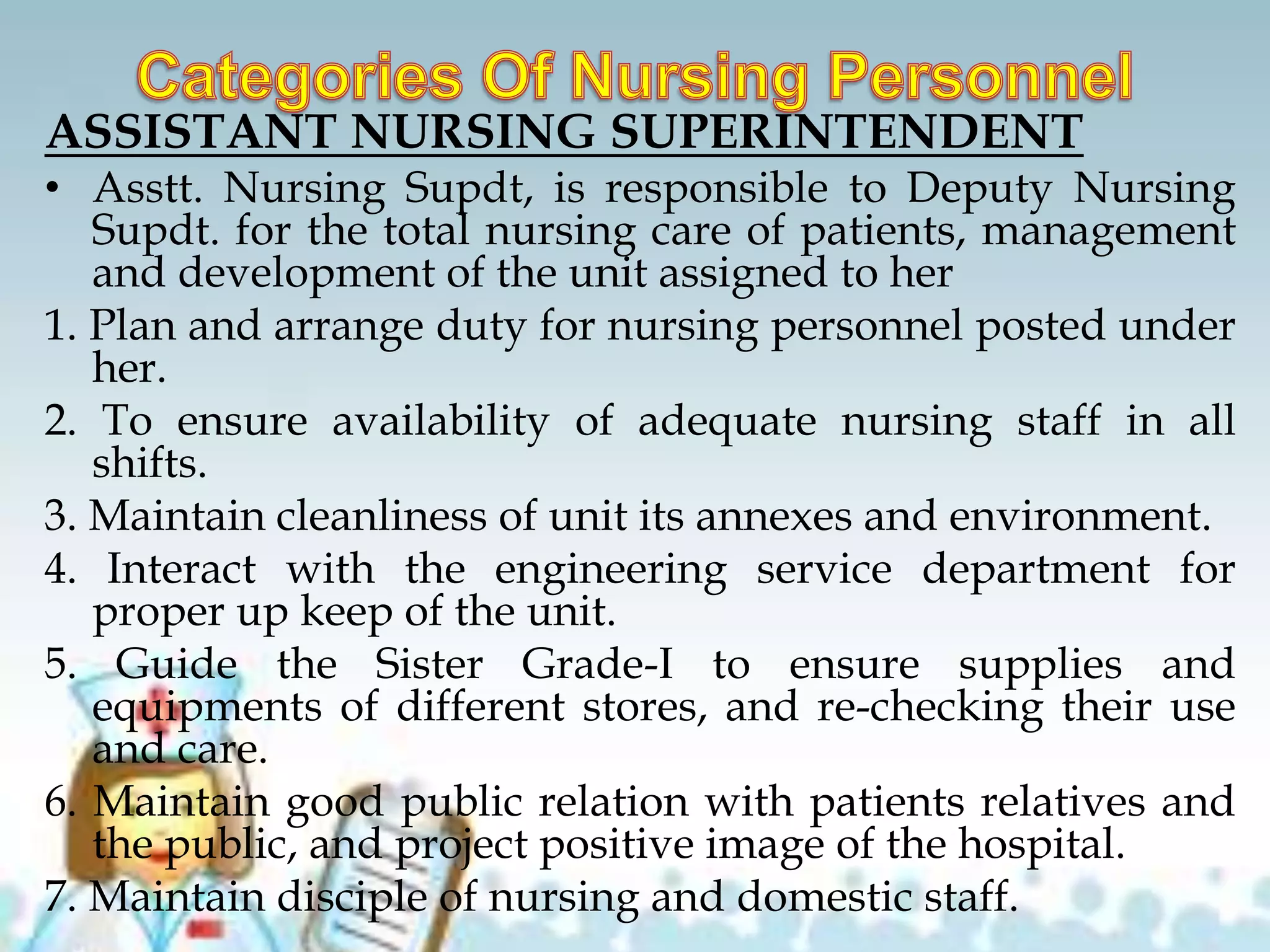 ASSISTANT NURSING SUPERINTENDENT
• Asstt. Nursing Supdt, is responsible to Deputy Nursing
Supdt. for the total nursing care of patients, management
and development of the unit assigned to her
1. Plan and arrange duty for nursing personnel posted under
her.
2. To ensure availability of adequate nursing staff in all
shifts.
3. Maintain cleanliness of unit its annexes and environment.
4. Interact with the engineering service department for
proper up keep of the unit.
5. Guide the Sister Grade-I to ensure supplies and
equipments of different stores, and re-checking their use
and care.
6. Maintain good public relation with patients relatives and
the public, and project positive image of the hospital.
7. Maintain disciple of nursing and domestic staff.
 