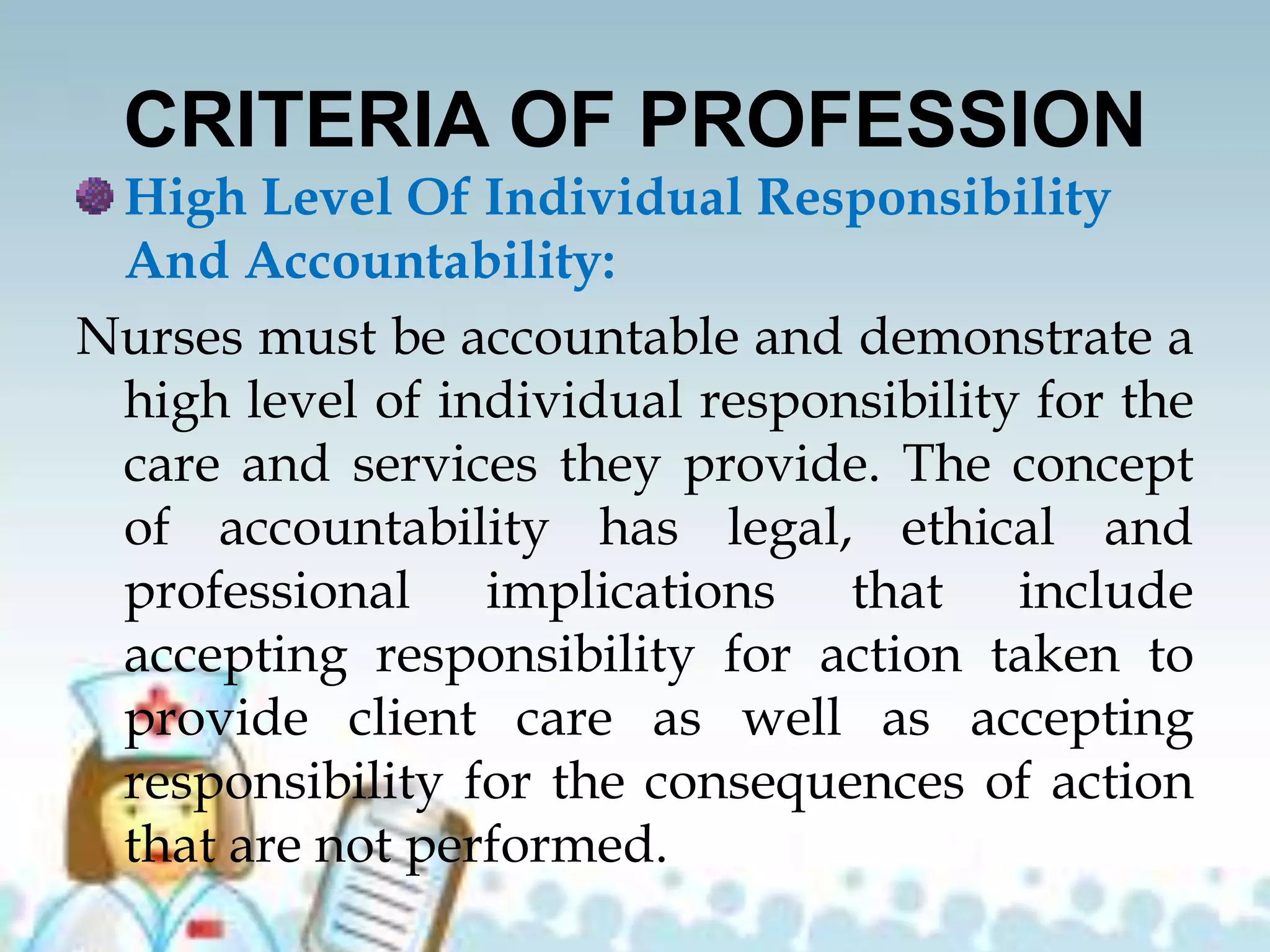 CRITERIA OF PROFESSION
High Level Of Individual Responsibility
And Accountability:
Nurses must be accountable and demonstrate a
high level of individual responsibility for the
care and services they provide. The concept
of accountability has legal, ethical and
professional implications that include
accepting responsibility for action taken to
provide client care as well as accepting
responsibility for the consequences of action
that are not performed.
 