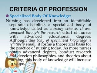 CRITERIA OF PROFESSION
Specialized Body Of Knowledge:
Nursing has developed into an identifiable
separate discipline, a specialized body of
knowledge called as nursing science. It was
compiled through the research effort of nurses
with advanced educational degrees.
Although this body of specialized knowledge is
relatively small, it forms a theoretical basis for
the practice of nursing today. As more nurses
obtain advanced degrees, conduct research
and develop philosophies, and theories about
nursing, this body of knowledge will increase
in scope.
 