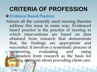 CRITERIA OF PROFESSION
Evidence Based Practice:
Almost all the currently used nursing theories
address this issue in some way. Evidenced
based practice is the practice of nursing in
which interventions are based on data
obtained from research that demonstrate
that, the findings are appropriate and
successful. It involves a systematic process of
uncovering, evaluating and using
information from research as the basis for
making decisions about providing client care.
 