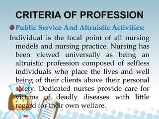 CRITERIA OF PROFESSION
Public Service And Altruistic Activities:
Individual is the focal point of all nursing
models and nursing practice. Nursing has
been viewed universally as being an
altruistic profession composed of selfless
individuals who place the lives and well
being of their clients above their personal
safety. Dedicated nurses provide care for
victims of deadly diseases with little
regard for their own welfare.
 