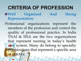 CRITERIA OF PROFESSION
Well Organised And Strong
Representation:
Professional organizations represent the
members of the profession and control the
quality of professional practice. In India
TNAI & SNA are the two organizations
that represent nursing in today’s health
care system. Many do belong to specialty
organizations that represent a specific area
of practice.
 