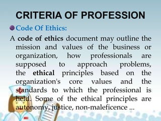 CRITERIA OF PROFESSION
Code Of Ethics:
A code of ethics document may outline the
mission and values of the business or
organization, how professionals are
supposed to approach problems,
the ethical principles based on the
organization's core values and the
standards to which the professional is
held. Some of the ethical principles are
autonomy, justice, non-maleficence ...
 