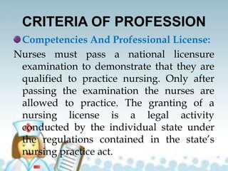 CRITERIA OF PROFESSION
Competencies And Professional License:
Nurses must pass a national licensure
examination to demonstrate that they are
qualified to practice nursing. Only after
passing the examination the nurses are
allowed to practice. The granting of a
nursing license is a legal activity
conducted by the individual state under
the regulations contained in the state’s
nursing practice act.
 