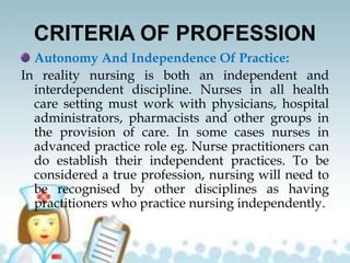 CRITERIA OF PROFESSION
Autonomy And Independence Of Practice:
In reality nursing is both an independent and
interdependent discipline. Nurses in all health
care setting must work with physicians, hospital
administrators, pharmacists and other groups in
the provision of care. In some cases nurses in
advanced practice role eg. Nurse practitioners can
do establish their independent practices. To be
considered a true profession, nursing will need to
be recognised by other disciplines as having
practitioners who practice nursing independently.
 