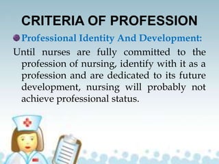 CRITERIA OF PROFESSION
Professional Identity And Development:
Until nurses are fully committed to the
profession of nursing, identify with it as a
profession and are dedicated to its future
development, nursing will probably not
achieve professional status.
 