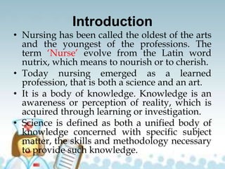 Introduction
• Nursing has been called the oldest of the arts
and the youngest of the professions. The
term ‘Nurse’ evolve from the Latin word
nutrix, which means to nourish or to cherish.
• Today nursing emerged as a learned
profession, that is both a science and an art.
• It is a body of knowledge. Knowledge is an
awareness or perception of reality, which is
acquired through learning or investigation.
• Science is defined as both a unified body of
knowledge concerned with specific subject
matter, the skills and methodology necessary
to provide such knowledge.
 