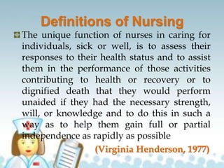 Definitions of Nursing
The unique function of nurses in caring for
individuals, sick or well, is to assess their
responses to their health status and to assist
them in the performance of those activities
contributing to health or recovery or to
dignified death that they would perform
unaided if they had the necessary strength,
will, or knowledge and to do this in such a
way as to help them gain full or partial
independence as rapidly as possible
(Virginia Henderson, 1977)
 