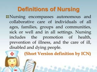 Definitions of Nursing
Nursing encompasses autonomous and
collaborative care of individuals of all
ages, families, groups and communities,
sick or well and in all settings. Nursing
includes the promotion of health,
prevention of illness, and the care of ill,
disabled and dying people.
(Short Version definition by ICN)
 