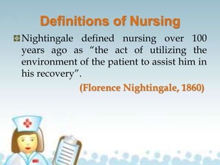 Definitions of Nursing
Nightingale defined nursing over 100
years ago as “the act of utilizing the
environment of the patient to assist him in
his recovery”.
(Florence Nightingale, 1860)
 