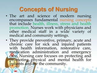 Concepts of Nursing
• The art and science of modern nursing
encompasses fundamental nursing concepts
that include health, illness, stress and health
promotion. Nurses work with physicians and
other medical staff in a wide variety of
medical and community settings.
• They provide preventive, primary, acute and
chronic care for sick and injured patients
with health information, restorative care,
medication administration and emergency
care. Nursing care focuses on protecting and
promoting physical and mental health for
patients and for the community.
 