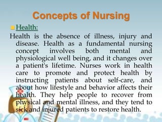 Concepts of Nursing
Health:
Health is the absence of illness, injury and
disease. Health as a fundamental nursing
concept involves both mental and
physiological well being, and it changes over
a patient's lifetime. Nurses work in health
care to promote and protect health by
instructing patients about self-care, and
about how lifestyle and behavior affects their
health. They help people to recover from
physical and mental illness, and they tend to
sick and injured patients to restore health.
 