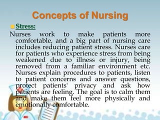 Concepts of Nursing
Stress:
Nurses work to make patients more
comfortable, and a big part of nursing care
includes reducing patient stress. Nurses care
for patients who experience stress from being
weakened due to illness or injury, being
removed from a familiar environment etc.
Nurses explain procedures to patients, listen
to patient concerns and answer questions,
protect patients' privacy and ask how
patients are feeling. The goal is to calm them
and make them feel more physically and
emotionally comfortable.
 