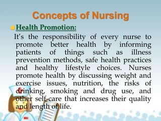Concepts of Nursing
Health Promotion:
It’s the responsibility of every nurse to
promote better health by informing
patients of things such as illness
prevention methods, safe health practices
and healthy lifestyle choices. Nurses
promote health by discussing weight and
exercise issues, nutrition, the risks of
drinking, smoking and drug use, and
other self-care that increases their quality
and length of life.
 