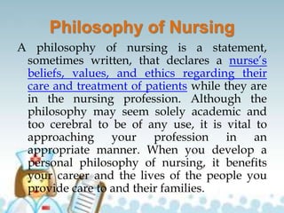 Philosophy of Nursing
A philosophy of nursing is a statement,
sometimes written, that declares a nurse’s
beliefs, values, and ethics regarding their
care and treatment of patients while they are
in the nursing profession. Although the
philosophy may seem solely academic and
too cerebral to be of any use, it is vital to
approaching your profession in an
appropriate manner. When you develop a
personal philosophy of nursing, it benefits
your career and the lives of the people you
provide care to and their families.
 