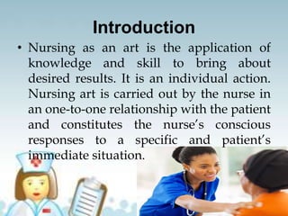Introduction
• Nursing as an art is the application of
knowledge and skill to bring about
desired results. It is an individual action.
Nursing art is carried out by the nurse in
an one-to-one relationship with the patient
and constitutes the nurse’s conscious
responses to a specific and patient’s
immediate situation.
 