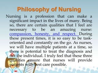 Philosophy of Nursing
Nursing is a profession that can make a
significant impact in the lives of many. Being
so, there are certain qualities that I feel are
necessary to be an amazing nurse:
compassion, honesty, and respect. During
these present times, it is so easy to be task-
oriented and constantly on the go. As nurses,
we will have multiple patients at a time, so
there is potential to treat the diagnosis and
not the individual. I truly feel that these three
qualities ensure that nurses will provide
patients with best care possible.
 
