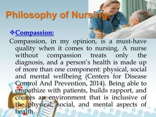 Philosophy of Nursing
Compassion:
Compassion, in my opinion, is a must-have
quality when it comes to nursing. A nurse
without compassion treats only the
diagnosis, and a person’s health is made up
of more than one component: physical, social
and mental wellbeing (Centers for Disease
Control And Prevention, 2014). Being able to
empathize with patients, builds rapport, and
creates an environment that is inclusive of
the physical, social, and mental aspects of
health.
 