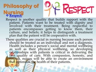 Philosophy of
Nursing Respect:
Respect is another quality that builds rapport with the
patient. Patients want to be treated with dignity and
involved with their treatment. Being respectful to
patients encompasses getting to know them, their
culture, and beliefs; it helps to distinguish a treatment
plan that the patient will be cooperative with.
These qualities are crucial in nursing because each person
should be treated as an individual and not a diagnosis.
Health includes a person’s social and mental wellbeing
as well as their physical wellbeing, so developing
relationships with patients is critical in delivering the
best quality of care. With compassion, honesty, and
respect, nurses will be able to create an environment
that optimizes the health of their patients.
 