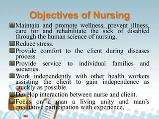 Objectives of Nursing
Maintain and promote wellness, prevent illness,
care for and rehabilitate the sick of disabled
through the human science of nursing.
Reduce stress.
Provide comfort to the client during diseases
process.
Provide service to individual families and
societies.
Work independently with other health workers
assisting the client to gain independence as
quickly as possible.
Develop interaction between nurse and client.
Focus on a man a living unity and man’s
qualitative participation with experience.
 