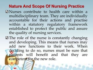 Nature And Scope Of Nursing Practice
Nurses contribute to health care within a
multidisciplinary team. They are individually
accountable for their actions and practise
within a statutory regulatory framework
established to protect the public and assure
the quality of nursing services.
The role of the nurse is constantly changing
and developing. This means that nurses may
add new functions to their work. When
deciding to do so, nurses must be sure that
patients will benefit and that they are
competent for the new role.
 