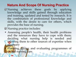 Nature And Scope Of Nursing Practice
Nursing achieves these goals by applying
knowledge and skills gained through education
and training, updated and tested by research. It is
the combination of professional knowledge and
skills, with the desire to care for others, which
provides the base of nursing.
Nursing practice includes:
• Assessing people's health, their health problems
and the resources they have to cope with them;
deciding what nursing help is needed and
referring them to other sources of expertise when
necessary
• Planning, giving and evaluating programmes of
skilled nursing care.
 