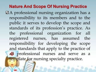 Nature And Scope Of Nursing Practice
A professional nursing organization has a
responsibility to its members and to the
public it serves to develop the scope and
standards of its profession’s practice. As
the professional organization for all
registered nurses, has assumed the
responsibility for developing the scope
and standards that apply to the practice of
all professional nurses and serve as a
template for nursing specialty practice.
 