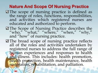 Nature And Scope Of Nursing Practice
The scope of nursing practice is defined as
the range of roles, functions, responsibilities,
and activities which registered nurses are
educated and authorized to perform.
The Scope of Nursing Practice describes the
“who,” “what,” “where,” “when,” “why,”
and “how” of nursing practice.
The broad scope of nursing practice reflects
all of the roles and activities undertaken by
registered nurses to address the full range of
human experiences and responses to health
and illness. This includes: health promotion,
health protection, health maintenance, health
restoration, rehabilitation, and palliation.
 