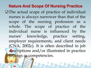 Nature And Scope Of Nursing Practice
The actual scope of practice of individual
nurses is always narrower than that of the
scope of the nursing profession as a
whole. The scope of practice of the
individual nurse is influenced by the
nurses’ knowledge, practice setting,
employer requirements, and client needs
(CNA, 2002c). It is often described in job
descriptions and/or illustrated in practice
settings as competencies.
 
