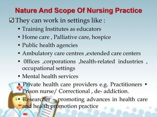 Nature And Scope Of Nursing Practice
They can work in settings like :
• Training Institutes as educators
• Home care , Palliative care, hospice
• Public health agencies
• Ambulatory care centres ,extended care centers
• 0ffices ,corporations ,health-related industries ,
occupational settings
• Mental health services
• Private health care providers e.g. Practitioners •
Prison nurse/ Correctional , de- addiction.
• Researcher – promoting advances in health care
and health promotion practice
 