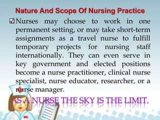 Nature And Scope Of Nursing Practice
Nurses may choose to work in one
permanent setting, or may take short-term
assignments as a travel nurse to fulfill
temporary projects for nursing staff
internationally. They can even serve in
key government and elected positions
become a nurse practitioner, clinical nurse
specialist, nurse educator, researcher, or a
nurse manager.
 