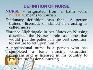 DEFINITION OF NURSE
NURSE – originated from a Latin word
NUTRIX, means to nourish.
Dictionary definition says that A person
trained, licensed, or skilled in nursing is
called nurse.
Florence Nightingale in her Notes on Nursing
described the Nurse’s role as “one that
would put the patient in the best condition
for nature to act upon him. “
A professional nurse is a person who has
completed a basic nursing education
program and is licensed in his country to
practice professional nursing.
 