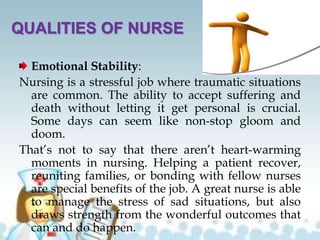 QUALITIES OF NURSE
Emotional Stability:
Nursing is a stressful job where traumatic situations
are common. The ability to accept suffering and
death without letting it get personal is crucial.
Some days can seem like non-stop gloom and
doom.
That’s not to say that there aren’t heart-warming
moments in nursing. Helping a patient recover,
reuniting families, or bonding with fellow nurses
are special benefits of the job. A great nurse is able
to manage the stress of sad situations, but also
draws strength from the wonderful outcomes that
can and do happen.
 