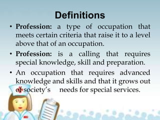Definitions
• Profession: a type of occupation that
meets certain criteria that raise it to a level
above that of an occupation.
• Profession: is a calling that requires
special knowledge, skill and preparation.
• An occupation that requires advanced
knowledge and skills and that it grows out
of society’s needs for special services.
 