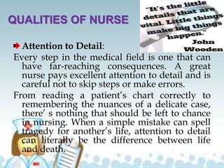 QUALITIES OF NURSE
Attention to Detail:
Every step in the medical field is one that can
have far-reaching consequences. A great
nurse pays excellent attention to detail and is
careful not to skip steps or make errors.
From reading a patient’s chart correctly to
remembering the nuances of a delicate case,
there’ s nothing that should be left to chance
in nursing. When a simple mistake can spell
tragedy for another’s life, attention to detail
can literally be the difference between life
and death.
 