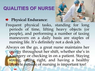 QUALITIES OF NURSE
Physical Endurance:
Frequent physical tasks, standing for long
periods of time, lifting heavy objects (or
people), and performing a number of taxing
maneuvers on a daily basis are staples of
nursing life. It’s definitely not a desk job.
Always on the go, a great nurse maintains her
energy throughout her shift, whether she’s in
a surgery or checking in on a patient. Staying
strong, eating right, and having a healthy
lifestyle outside of nursing is important too!
 
