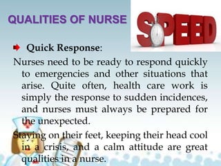QUALITIES OF NURSE
Quick Response:
Nurses need to be ready to respond quickly
to emergencies and other situations that
arise. Quite often, health care work is
simply the response to sudden incidences,
and nurses must always be prepared for
the unexpected.
Staying on their feet, keeping their head cool
in a crisis, and a calm attitude are great
qualities in a nurse.
 
