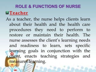 ROLE & FUNCTIONS OF NURSE
Teacher
As a teacher, the nurse helps clients learn
about their health and the health care
procedures they need to perform to
restore or maintain their health. The
nurse assesses the client’s learning needs
and readiness to learn, sets specific
learning goals in conjunction with the
client, enacts teaching strategies and
measures learning.
 