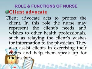 ROLE & FUNCTIONS OF NURSE
Client advocate
Client advocate acts to protect the
client. In this role the nurse may
represent the client’s needs and
wishes to other health professionals,
such as relaying the client’s wishes
for information to the physician. They
also assist clients in exercising their
rights and help them speak up for
themselves.
 