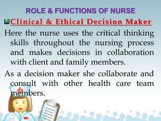 ROLE & FUNCTIONS OF NURSE
Clinical & Ethical Decision Maker
Here the nurse uses the critical thinking
skills throughout the nursing process
and makes decisions in collaboration
with client and family members.
As a decision maker she collaborate and
consult with other health care team
members.
 