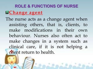 ROLE & FUNCTIONS OF NURSE
Change agent
The nurse acts as a change agent when
assisting others, that is, clients, to
make modifications in their own
behaviour. Nurses also often act to
make changes in a system such as
clinical care, if it is not helping a
client return to health.
 