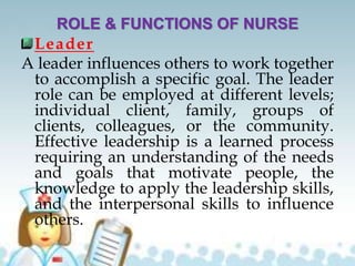 ROLE & FUNCTIONS OF NURSE
Leader
A leader influences others to work together
to accomplish a specific goal. The leader
role can be employed at different levels;
individual client, family, groups of
clients, colleagues, or the community.
Effective leadership is a learned process
requiring an understanding of the needs
and goals that motivate people, the
knowledge to apply the leadership skills,
and the interpersonal skills to influence
others.
 