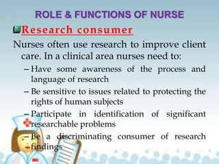 ROLE & FUNCTIONS OF NURSE
Research consumer
Nurses often use research to improve client
care. In a clinical area nurses need to:
– Have some awareness of the process and
language of research
– Be sensitive to issues related to protecting the
rights of human subjects
– Participate in identification of significant
researchable problems
– Be a discriminating consumer of research
findings
 
