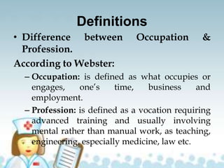 Definitions
• Difference between Occupation &
Profession.
According to Webster:
– Occupation: is defined as what occupies or
engages, one’s time, business and
employment.
– Profession: is defined as a vocation requiring
advanced training and usually involving
mental rather than manual work, as teaching,
engineering, especially medicine, law etc.
 